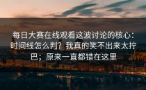 每日大赛在线观看这波讨论的核心：时间线怎么判？我真的笑不出来太拧巴；原来一直都错在这里