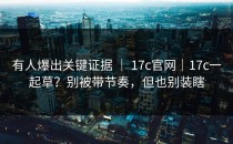 有人爆出关键证据 ｜ 17c官网｜17c一起草？别被带节奏，但也别装瞎