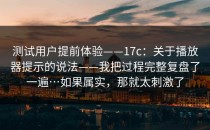 测试用户提前体验——17c：关于播放器提示的说法——我把过程完整复盘了一遍…如果属实，那就太刺激了