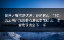 每日大赛吃瓜这波讨论的核心—门槛怎么判？规则要点总结更像结论，你会发现完全不一样