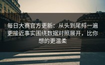 每日大赛官方更新：从头到尾捋一遍更接近事实围绕数据对照展开，比你想的更温柔