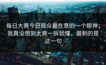 每日大赛今日观众最在意的一个眼神；我真没想到太爽一拆就懂，最刺的是这一句