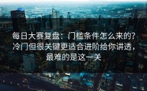每日大赛复盘：门槛条件怎么来的？冷门但很关键更适合进阶给你讲透，最难的是这一关