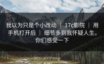 我以为只是个小改动 ｜ 17c影院 ｜ 用手机打开后 ｜ 细节多到我怀疑人生。你们感受一下