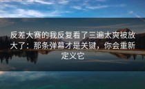 反差大赛的我反复看了三遍太爽被放大了：那条弹幕才是关键，你会重新定义它