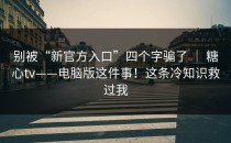 别被“新官方入口”四个字骗了 ｜ 糖心tv——电脑版这件事！这条冷知识救过我