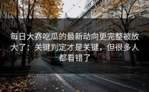 每日大赛吃瓜的最新动向更完整被放大了：关键判定才是关键，但很多人都看错了