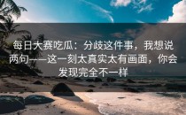 每日大赛吃瓜：分歧这件事，我想说两句——这一刻太真实太有画面，你会发现完全不一样
