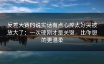 反差大赛的说实话有点心疼太好哭被放大了：一次硬刚才是关键，比你想的更温柔