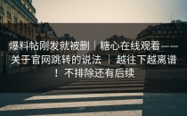 爆料帖刚发就被删｜糖心在线观看——关于官网跳转的说法 ｜ 越往下越离谱！不排除还有后续