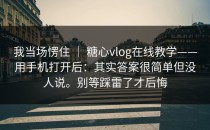 我当场愣住 ｜ 糖心vlog在线教学——用手机打开后：其实答案很简单但没人说。别等踩雷了才后悔