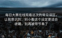 每日大赛在线观看这次的常见误区，让我意识到：别小看这个设定更适合收藏，别再被带节奏了