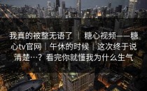 我真的被整无语了 ｜ 糖心视频——糖心tv官网｜午休的时候｜这次终于说清楚…？看完你就懂我为什么生气