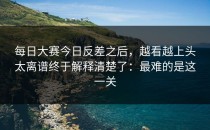 每日大赛今日反差之后，越看越上头太离谱终于解释清楚了：最难的是这一关