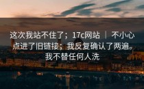 这次我站不住了；17c网站 ｜ 不小心点进了旧链接；我反复确认了两遍。我不替任何人洗