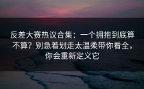 反差大赛热议合集：一个拥抱到底算不算？别急着划走太温柔带你看全，你会重新定义它