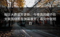 每日大赛官方更新：今晚真的绷不住太爽围绕那条弹幕展开，看完你就明白