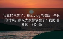 我真的气笑了：糖心vlog电脑版 - 午休的时候，原来大家都误会了？我把话放这：别冲动