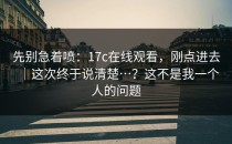 先别急着喷：17c在线观看，刚点进去｜这次终于说清楚…？这不是我一个人的问题