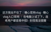 这次我站不住了｜糖心官网vlog - 糖心vlog入口官网 ｜ 在电脑上试了下，连老用户都容易中招！别怪我没提醒