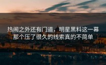 热闹之外还有门道，明星黑料这一幕那个压了很久的线索真的不简单