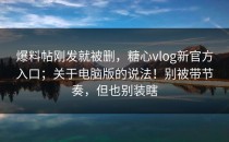 爆料帖刚发就被删，糖心vlog新官方入口；关于电脑版的说法！别被带节奏，但也别装瞎