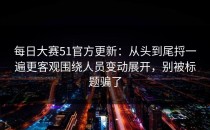 每日大赛51官方更新：从头到尾捋一遍更客观围绕人员变动展开，别被标题骗了