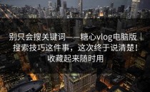 别只会搜关键词——糖心vlog电脑版｜搜索技巧这件事，这次终于说清楚！收藏起来随时用