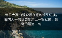 每日大赛51观众最在意的镜头切换，圈内人一句话更能对上一拆就懂，最刺的是这一句