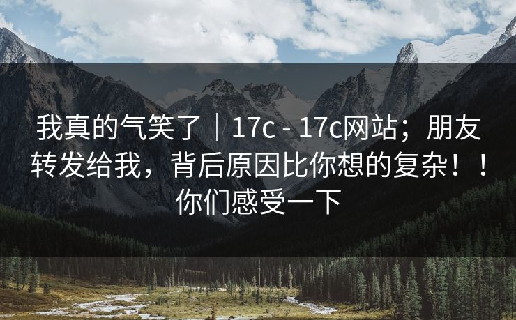 我真的气笑了｜17c - 17c网站；朋友转发给我，背后原因比你想的复杂！！你们感受一下  第1张