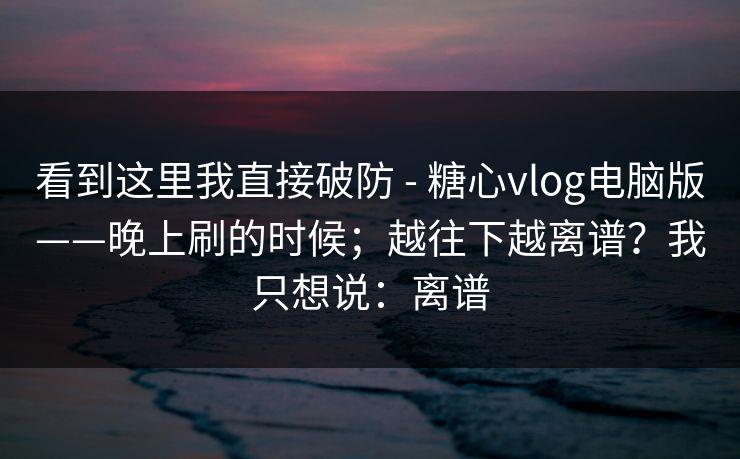 看到这里我直接破防 - 糖心vlog电脑版——晚上刷的时候；越往下越离谱？我只想说：离谱  第1张