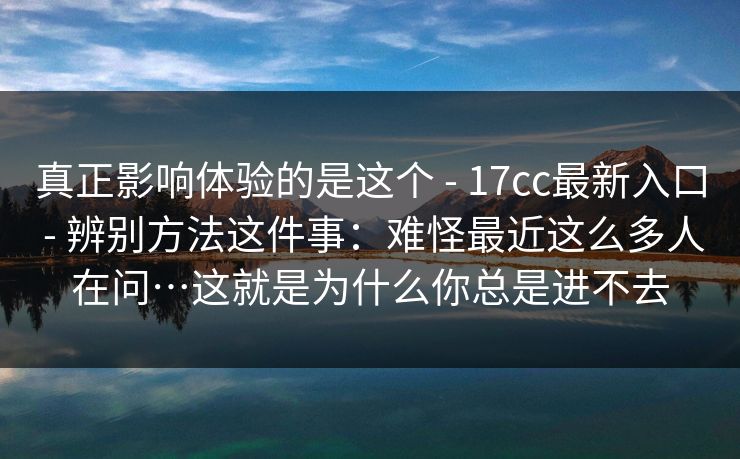 真正影响体验的是这个 - 17cc最新入口 辨别方法这件事：难怪最近这么多人在问…这就是为什么你总是进不去  第1张