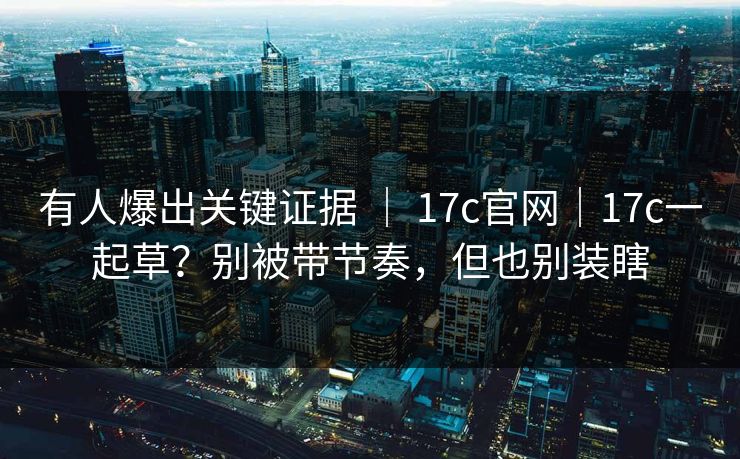 有人爆出关键证据 ｜ 17c官网｜17c一起草？别被带节奏，但也别装瞎  第1张
