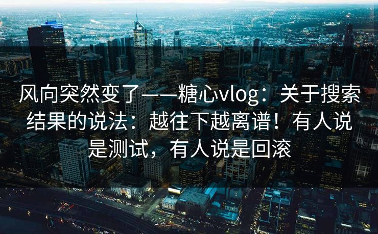 风向突然变了——糖心vlog：关于搜索结果的说法：越往下越离谱！有人说是测试，有人说是回滚  第1张