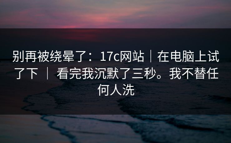 别再被绕晕了：17c网站｜在电脑上试了下 ｜ 看完我沉默了三秒。我不替任何人洗  第1张