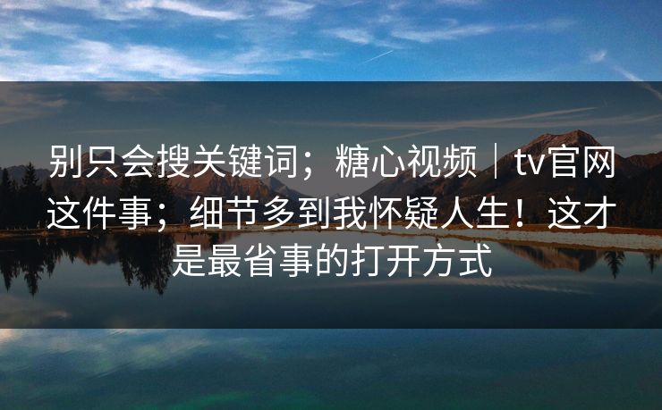 别只会搜关键词；糖心视频｜tv官网这件事；细节多到我怀疑人生！这才是最省事的打开方式  第1张