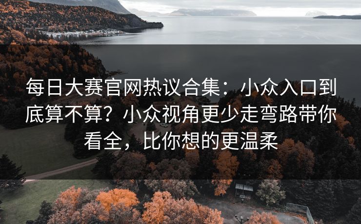 每日大赛官网热议合集：小众入口到底算不算？小众视角更少走弯路带你看全，比你想的更温柔  第1张