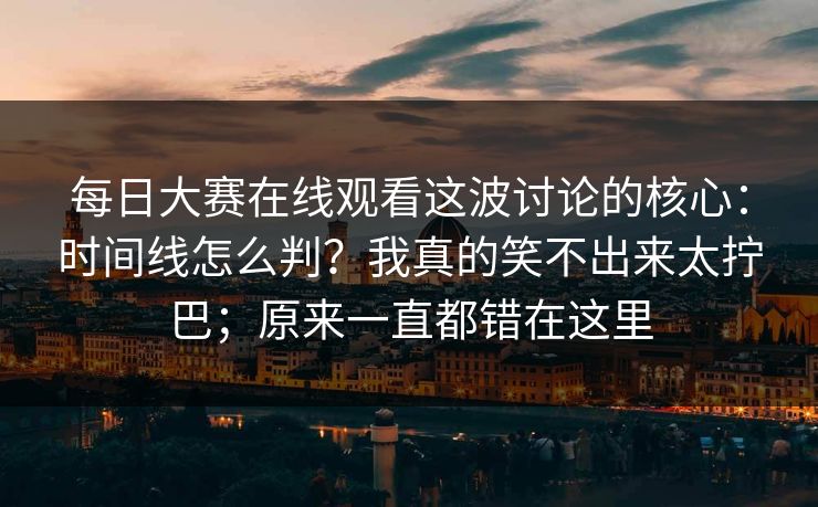 每日大赛在线观看这波讨论的核心：时间线怎么判？我真的笑不出来太拧巴；原来一直都错在这里  第1张