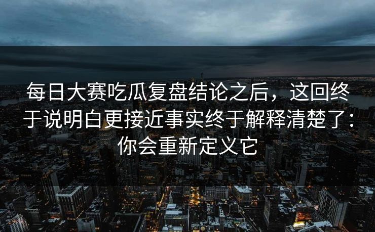 每日大赛吃瓜复盘结论之后，这回终于说明白更接近事实终于解释清楚了：你会重新定义它  第1张