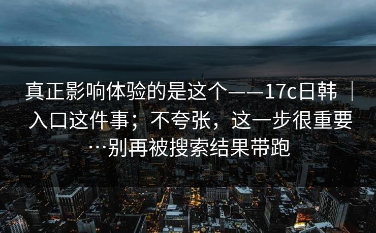 真正影响体验的是这个——17c日韩 ｜ 入口这件事；不夸张，这一步很重要…别再被搜索结果带跑  第1张