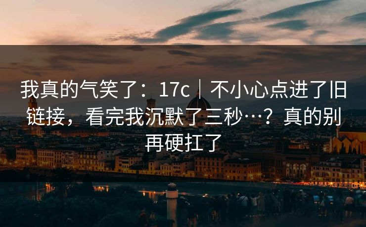 我真的气笑了：17c｜不小心点进了旧链接，看完我沉默了三秒…？真的别再硬扛了  第1张