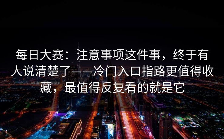 每日大赛：注意事项这件事，终于有人说清楚了——冷门入口指路更值得收藏，最值得反复看的就是它  第1张