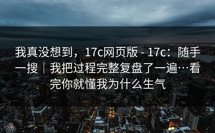 我真没想到，17c网页版 - 17c：随手一搜｜我把过程完整复盘了一遍…看完你就懂我为什么生气  第1张