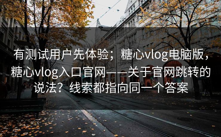 有测试用户先体验；糖心vlog电脑版，糖心vlog入口官网——关于官网跳转的说法？线索都指向同一个答案  第1张