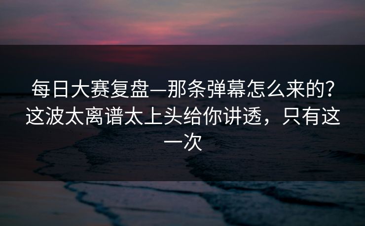 每日大赛复盘—那条弹幕怎么来的？这波太离谱太上头给你讲透，只有这一次  第1张