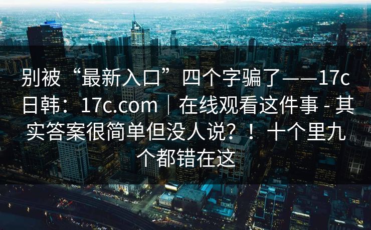 别被“最新入口”四个字骗了——17c日韩：17c.com｜在线观看这件事 - 其实答案很简单但没人说？！十个里九个都错在这  第1张