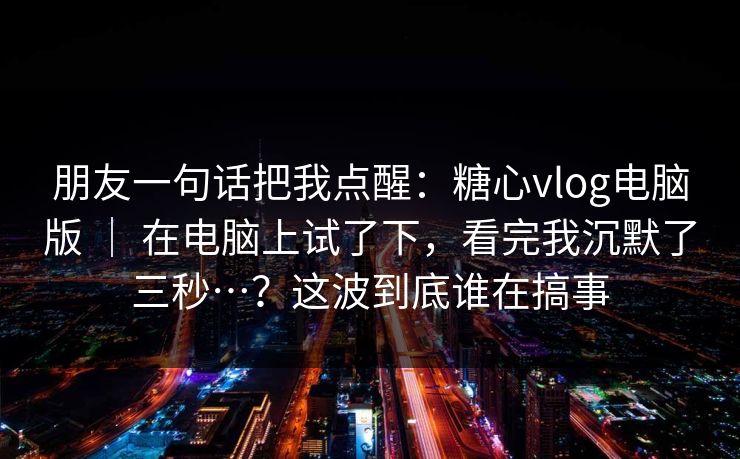 朋友一句话把我点醒：糖心vlog电脑版 ｜ 在电脑上试了下，看完我沉默了三秒…？这波到底谁在搞事  第1张