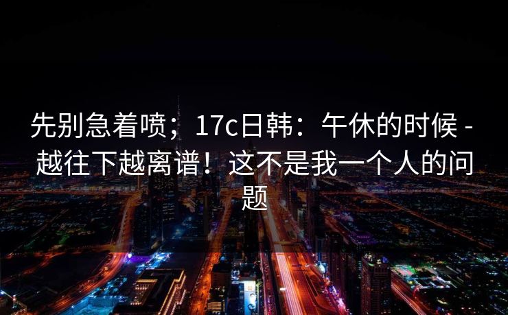 先别急着喷；17c日韩：午休的时候 - 越往下越离谱！这不是我一个人的问题  第1张