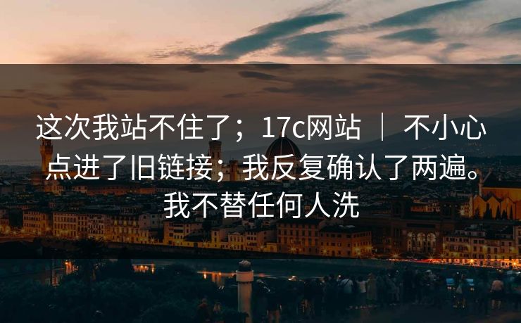 这次我站不住了；17c网站 ｜ 不小心点进了旧链接；我反复确认了两遍。我不替任何人洗  第1张
