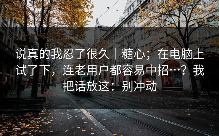 说真的我忍了很久｜糖心；在电脑上试了下，连老用户都容易中招…？我把话放这：别冲动  第1张